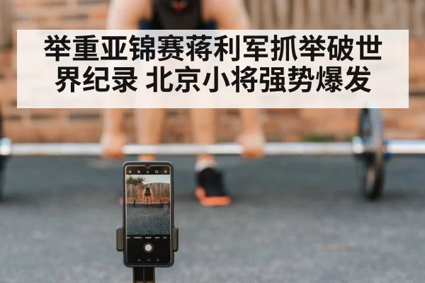 举重亚锦赛蒋利军抓举破世界纪录 北京小将强势爆发