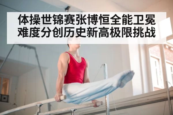 体操世锦赛张博恒全能卫冕难度分创历史新高极限挑战