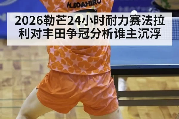 2026勒芒24小时耐力赛法拉利对丰田争冠分析谁主沉浮